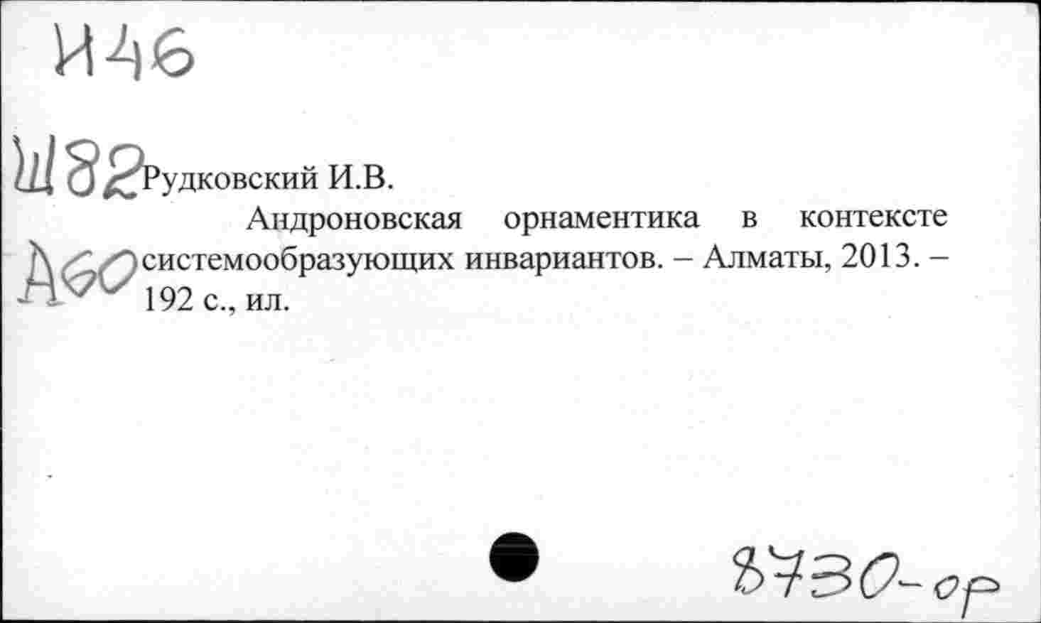 ﻿

удковский И.В.
Андроновская орнаментика в контексте системообразующих инвариантов. - Алматы, 2013. -
